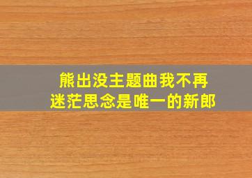 熊出没主题曲我不再迷茫思念是唯一的新郎