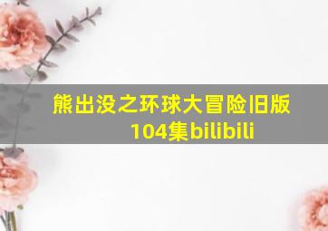 熊出没之环球大冒险旧版104集bilibili