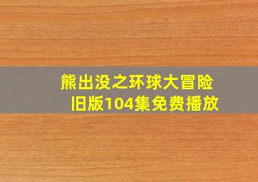 熊出没之环球大冒险旧版104集免费播放