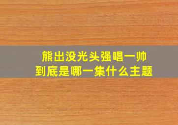 熊出没光头强唱一帅到底是哪一集什么主题