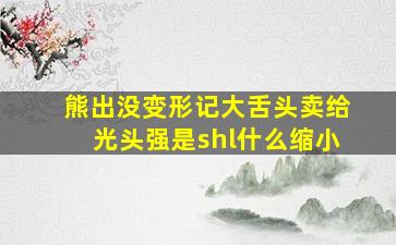 熊出没变形记大舌头卖给光头强是shl什么缩小