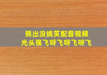 熊出没搞笑配音视频光头强飞呀飞呀飞呀飞