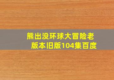 熊出没环球大冒险老版本旧版104集百度