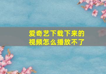 爱奇艺下载下来的视频怎么播放不了