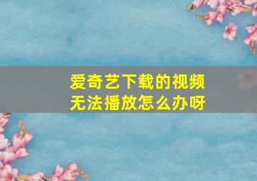 爱奇艺下载的视频无法播放怎么办呀