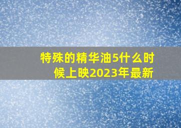 特殊的精华油5什么时候上映2023年最新