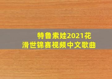 特鲁索娃2021花滑世锦赛视频中文歌曲