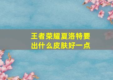 王者荣耀夏洛特要出什么皮肤好一点