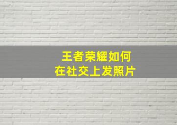 王者荣耀如何在社交上发照片