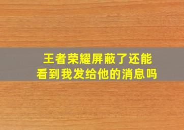 王者荣耀屏蔽了还能看到我发给他的消息吗