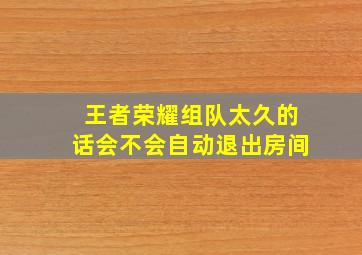 王者荣耀组队太久的话会不会自动退出房间