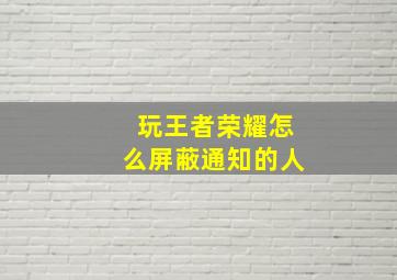 玩王者荣耀怎么屏蔽通知的人