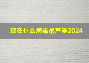 现在什么病毒最严重2024