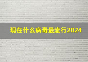 现在什么病毒最流行2024