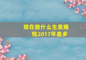 现在做什么生意赚钱2017年最多