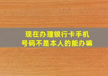 现在办理银行卡手机号码不是本人的能办嘛