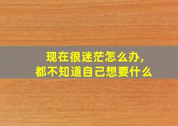 现在很迷茫怎么办,都不知道自己想要什么