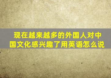 现在越来越多的外国人对中国文化感兴趣了用英语怎么说