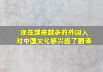 现在越来越多的外国人对中国文化感兴趣了翻译