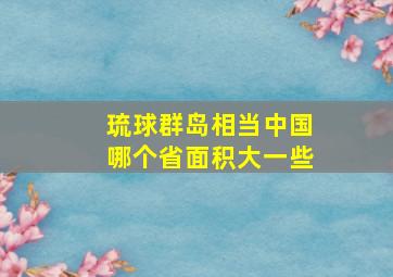 琉球群岛相当中国哪个省面积大一些