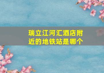 瑞立江河汇酒店附近的地铁站是哪个