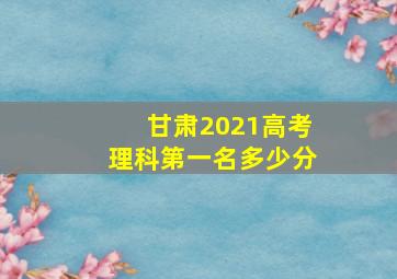 甘肃2021高考理科第一名多少分