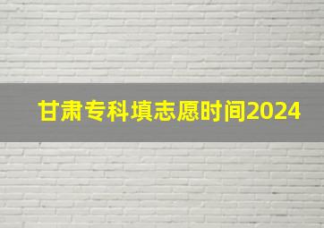 甘肃专科填志愿时间2024