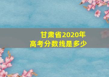 甘肃省2020年高考分数线是多少