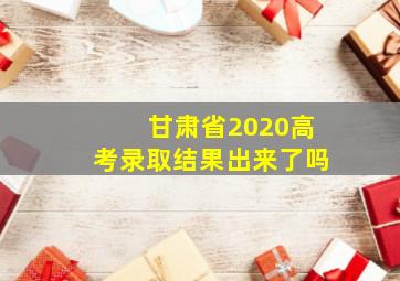 甘肃省2020高考录取结果出来了吗