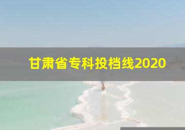 甘肃省专科投档线2020