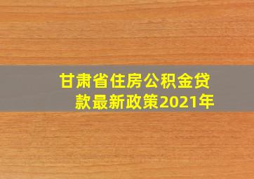 甘肃省住房公积金贷款最新政策2021年