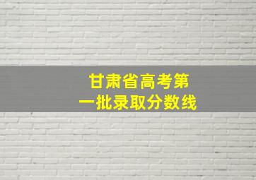 甘肃省高考第一批录取分数线