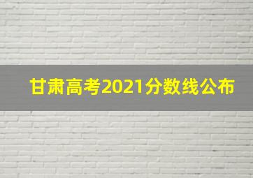 甘肃高考2021分数线公布