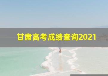 甘肃高考成绩查询2021