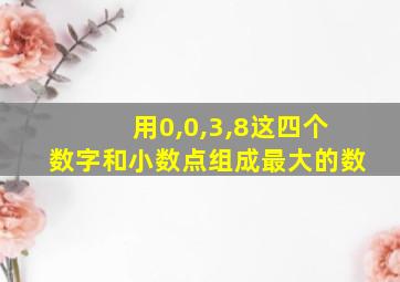 用0,0,3,8这四个数字和小数点组成最大的数