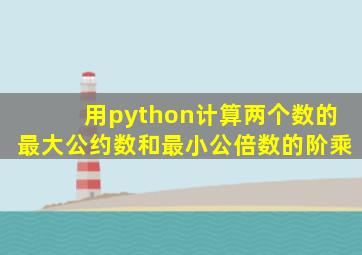 用python计算两个数的最大公约数和最小公倍数的阶乘