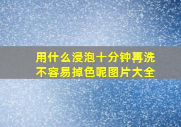 用什么浸泡十分钟再洗不容易掉色呢图片大全