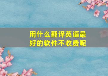 用什么翻译英语最好的软件不收费呢