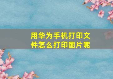 用华为手机打印文件怎么打印图片呢