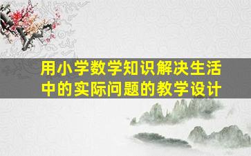 用小学数学知识解决生活中的实际问题的教学设计