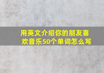 用英文介绍你的朋友喜欢音乐50个单词怎么写