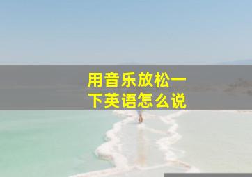 用音乐放松一下英语怎么说