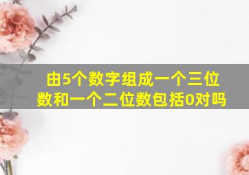 由5个数字组成一个三位数和一个二位数包括0对吗