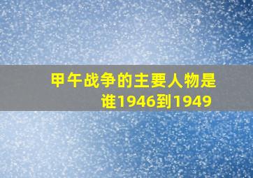 甲午战争的主要人物是谁1946到1949