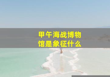 甲午海战博物馆是象征什么