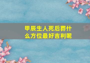 甲辰生人死后葬什么方位最好吉利呢