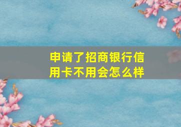 申请了招商银行信用卡不用会怎么样