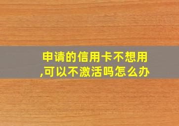 申请的信用卡不想用,可以不激活吗怎么办