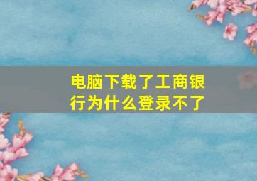 电脑下载了工商银行为什么登录不了