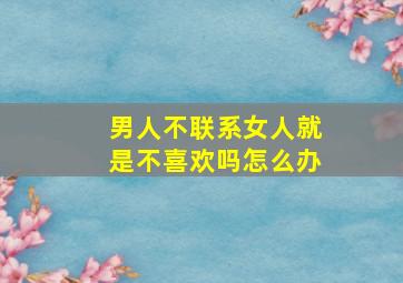 男人不联系女人就是不喜欢吗怎么办